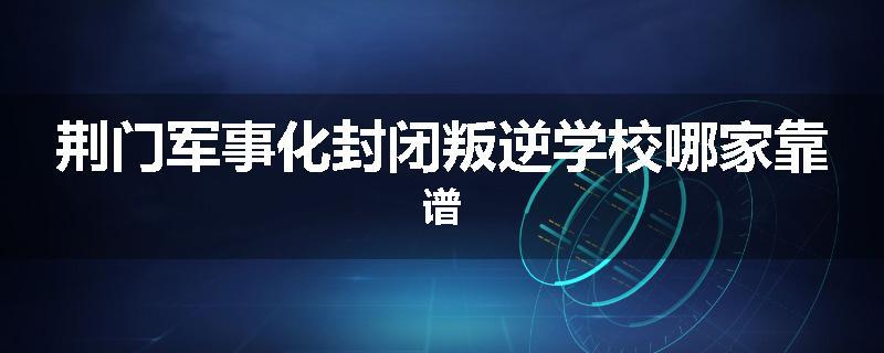 荆门军事化封闭叛逆学校哪家靠谱