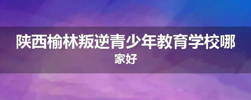 陕西榆林叛逆青少年教育学校哪家好