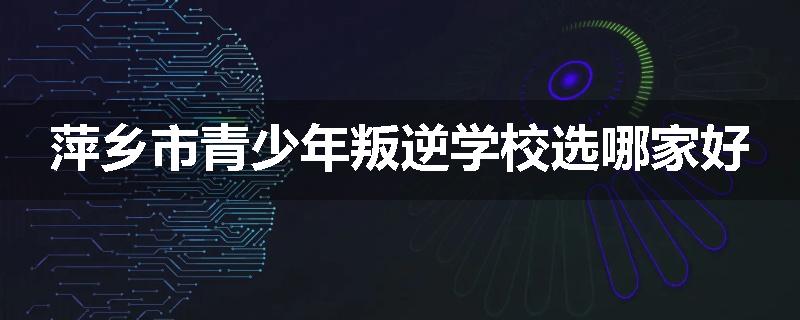 萍乡市青少年叛逆学校选哪家好