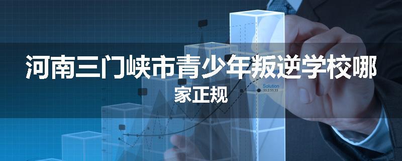 河南三门峡市青少年叛逆学校哪家正规