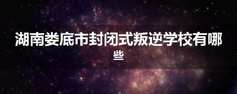 湖南娄底市封闭式叛逆学校有哪些