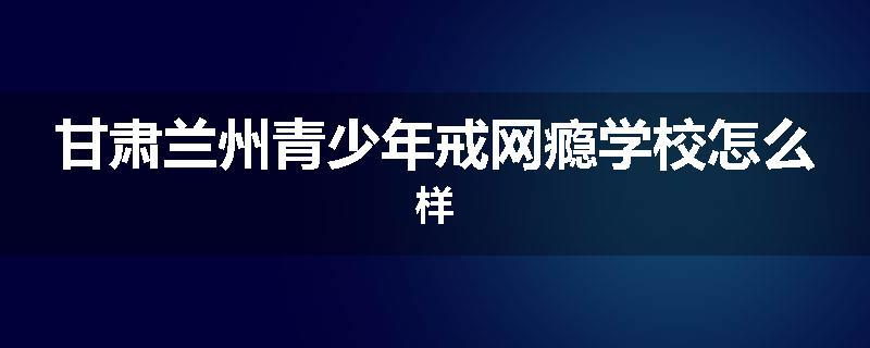 甘肃兰州青少年戒网瘾学校怎么样