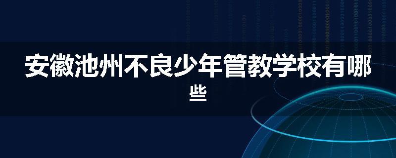 安徽池州不良少年管教学校有哪些