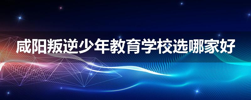 咸阳叛逆少年教育学校选哪家好