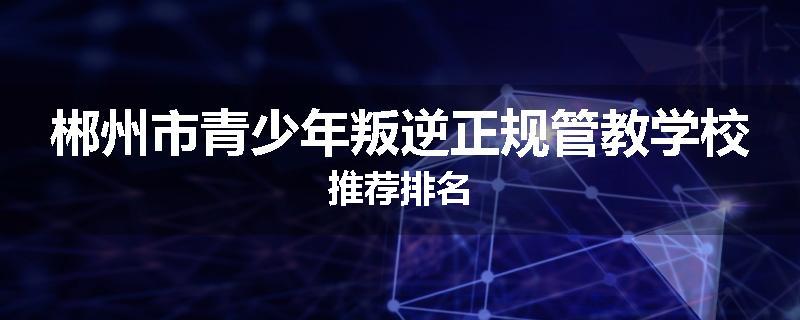 郴州市青少年叛逆正规管教学校推荐排名