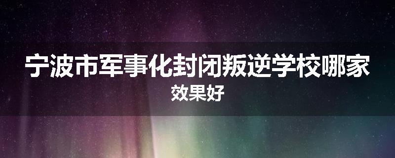 宁波市军事化封闭叛逆学校哪家效果好