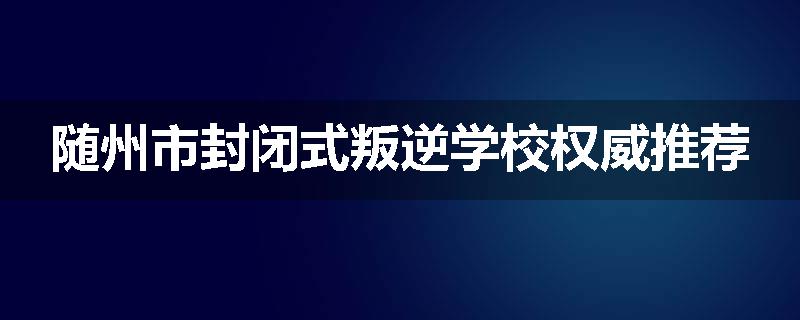 随州市封闭式叛逆学校权威推荐