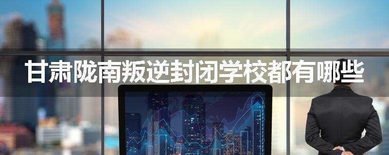 甘肃陇南叛逆封闭学校都有哪些