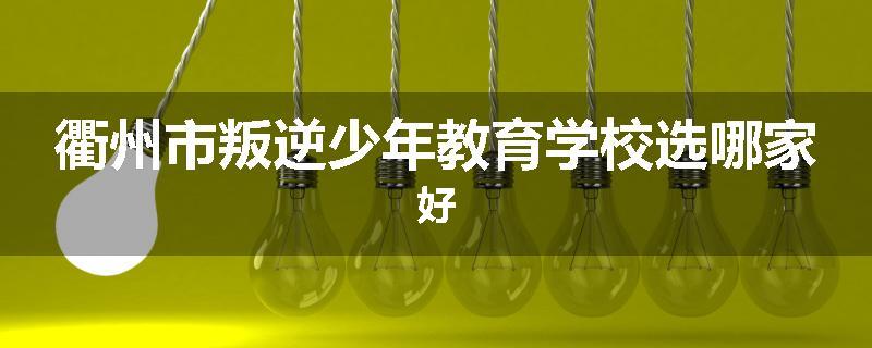 衢州市叛逆少年教育学校选哪家好