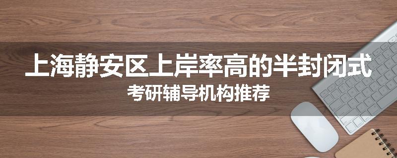 上海静安区上岸率高的半封闭式考研辅导机构推荐