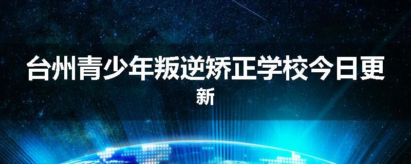 台州青少年叛逆矫正学校今日更新
