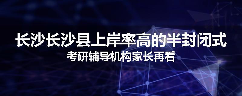 长沙长沙县上岸率高的半封闭式考研辅导机构家长再看