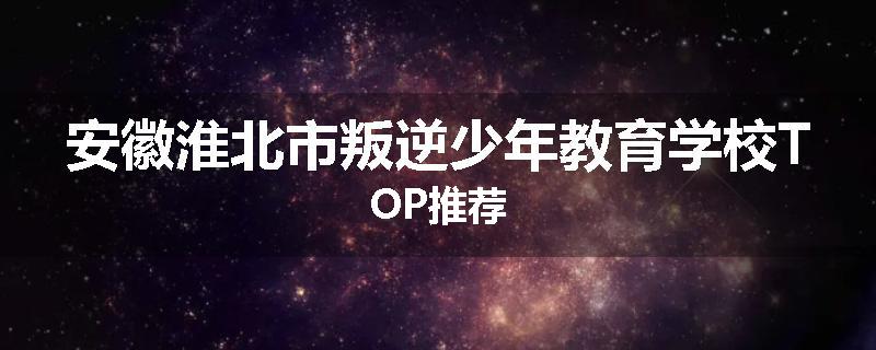安徽淮北市叛逆少年教育学校TOP推荐