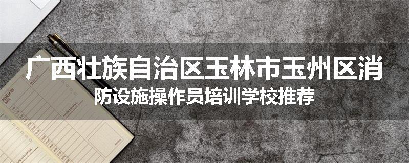 广西壮族自治区玉林市玉州区消防设施操作员培训学校推荐