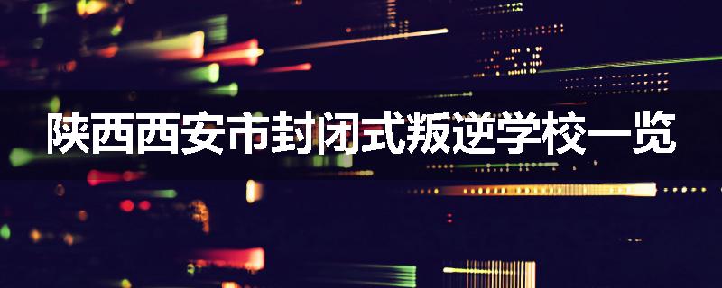 陕西西安市封闭式叛逆学校一览