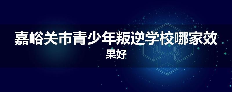 嘉峪关市青少年叛逆学校哪家效果好