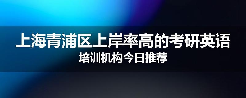 上海青浦区上岸率高的考研英语培训机构今日推荐