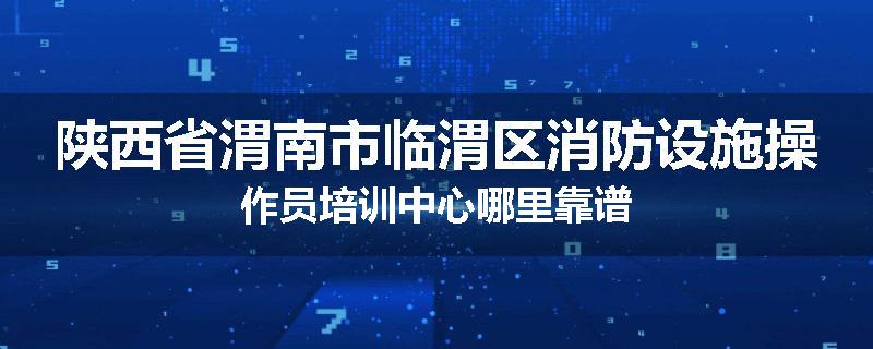 陕西省渭南市临渭区消防设施操作员培训中心哪里靠谱