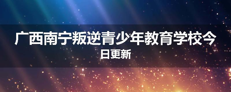 广西南宁叛逆青少年教育学校今日更新