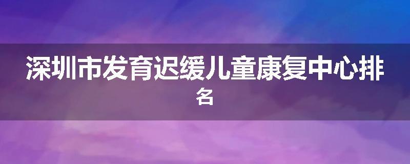 深圳市发育迟缓儿童康复中心排名