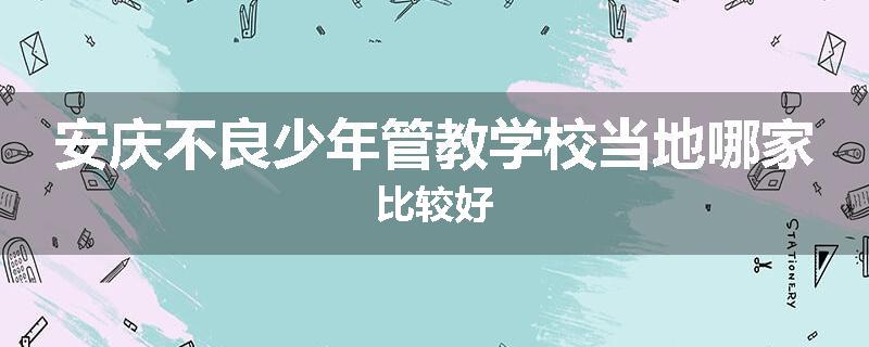 安庆不良少年管教学校当地哪家比较好