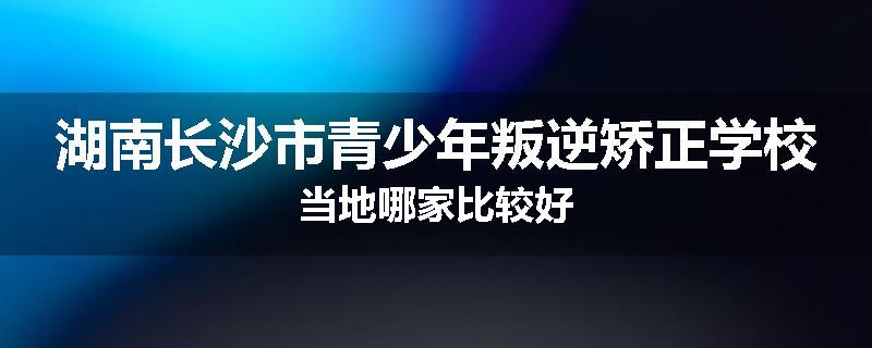 湖南长沙市青少年叛逆矫正学校当地哪家比较好