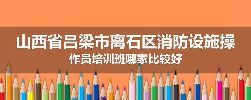 山西省吕梁市离石区消防设施操作员培训班哪家比较好