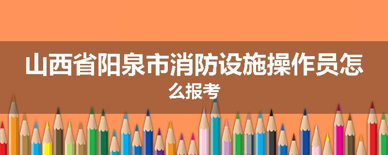 山西省阳泉市消防设施操作员怎么报考