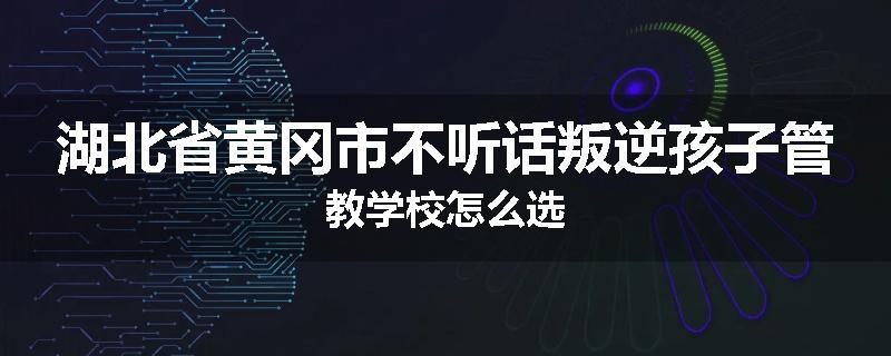 湖北省黄冈市不听话叛逆孩子管教学校怎么选