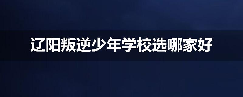 辽阳叛逆少年学校选哪家好