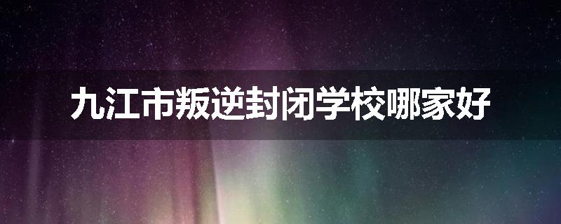 九江市叛逆封闭学校哪家好