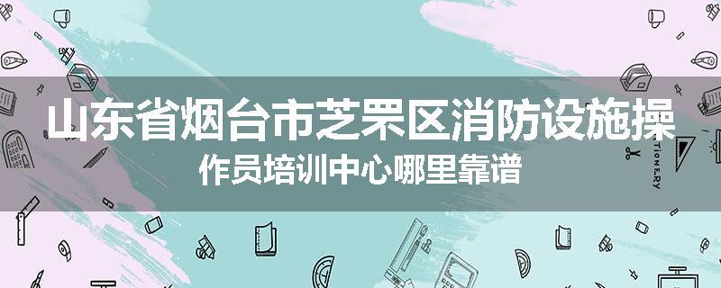 山东省烟台市芝罘区消防设施操作员培训中心哪里靠谱