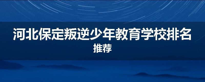 河北保定叛逆少年教育学校排名推荐