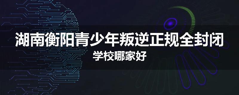 湖南衡阳青少年叛逆正规全封闭学校哪家好