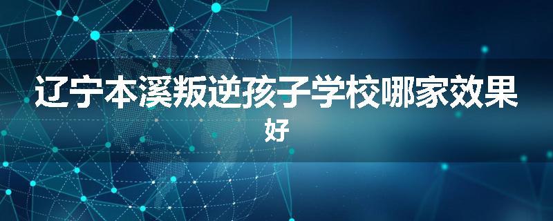 辽宁本溪叛逆孩子学校哪家效果好