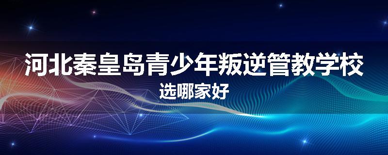 河北秦皇岛青少年叛逆管教学校选哪家好