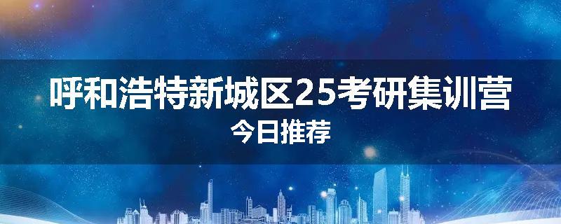 呼和浩特新城区25考研集训营今日推荐