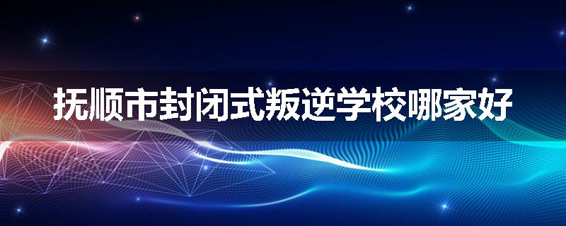 抚顺市封闭式叛逆学校哪家好