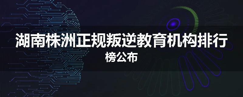 湖南株洲正规叛逆教育机构排行榜公布