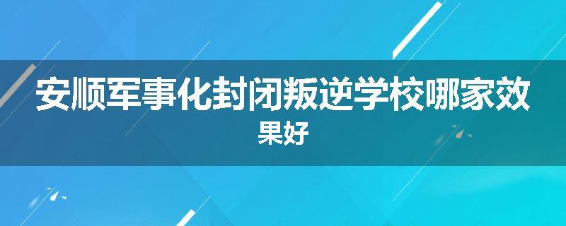 安顺军事化封闭叛逆学校哪家效果好