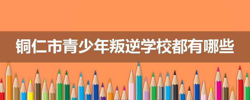 铜仁市青少年叛逆学校都有哪些