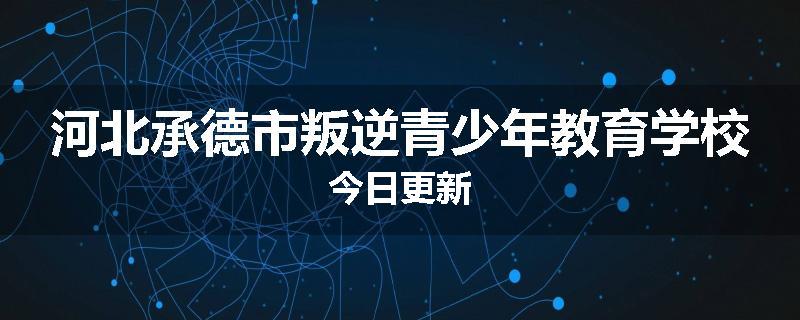 河北承德市叛逆青少年教育学校今日更新