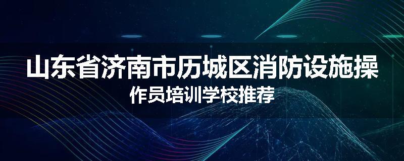 山东省济南市历城区消防设施操作员培训学校推荐