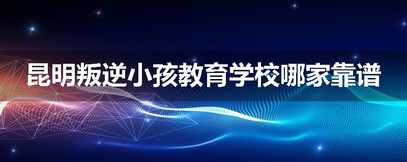 昆明叛逆小孩教育学校哪家靠谱