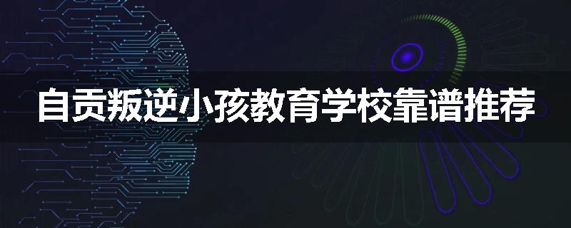 自贡叛逆小孩教育学校靠谱推荐