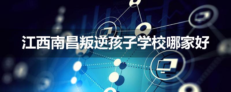 江西南昌叛逆孩子学校哪家好