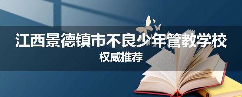 江西景德镇市不良少年管教学校权威推荐