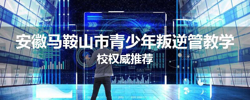 安徽马鞍山市青少年叛逆管教学校权威推荐