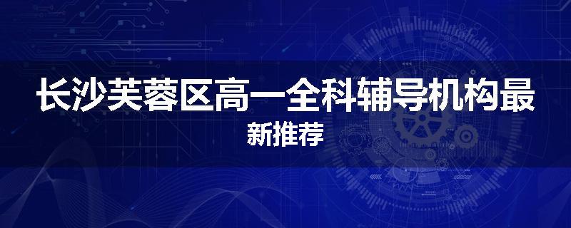 长沙芙蓉区高一全科辅导机构最新推荐