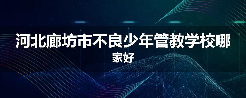 河北廊坊市不良少年管教学校哪家好